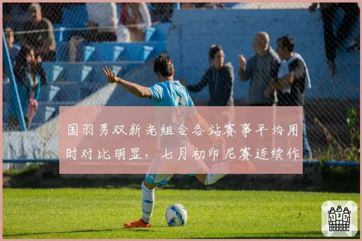 国羽男双新老组合各站赛事平均用时对比明显，七月初印尼赛连续作战后体能管理成淘汰赛暗雷
