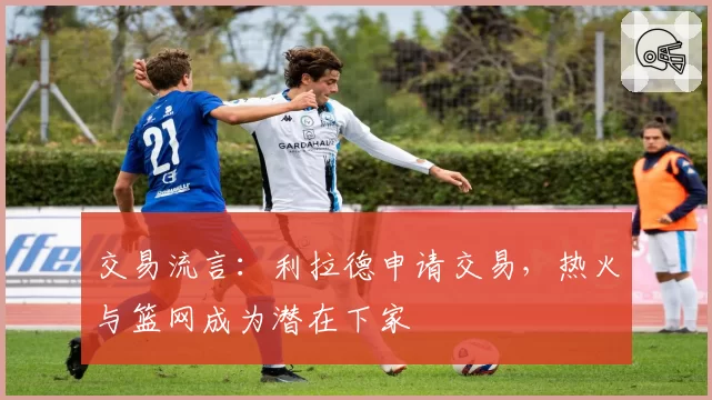 交易流言:利拉德申请交易,热火与篮网成为潜在下家