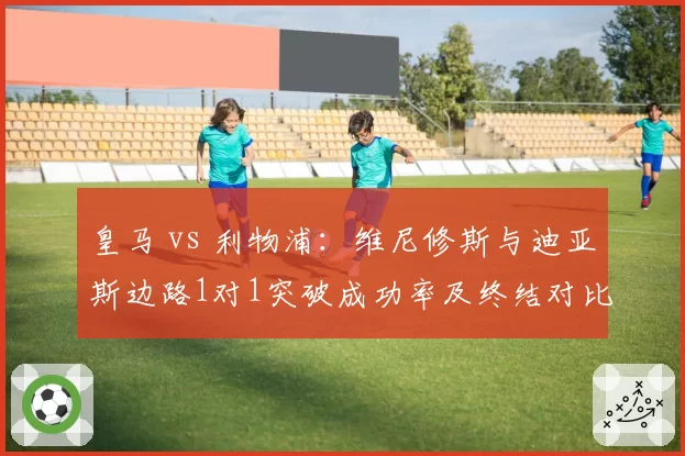 皇马 vs 利物浦：维尼修斯与迪亚斯边路1对1突破成功率及终结对比