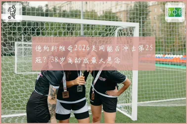 德约科维奇2026美网能否冲击第25冠？38岁高龄成最大悬念