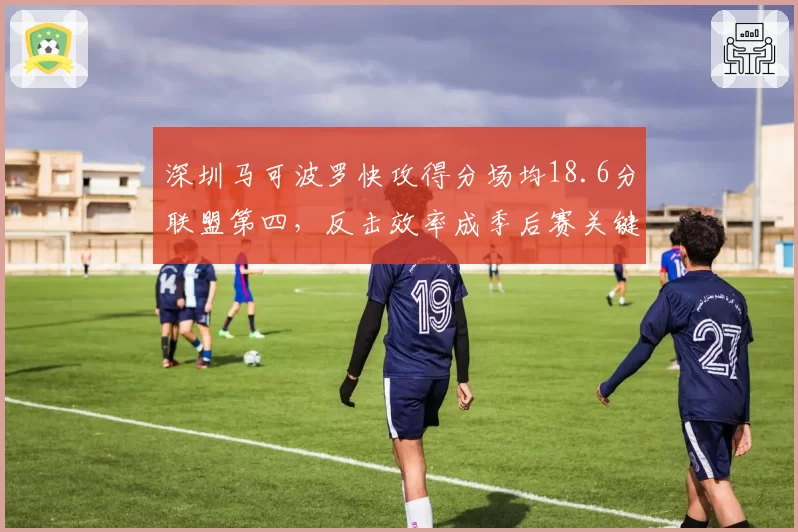 深圳马可波罗快攻得分场均18.6分联盟第四，反击效率成季后赛关键变量
