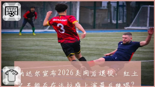 纳达尔宣布2026美网后退役，红土之王能否在法拉盛上演最后绝唱？