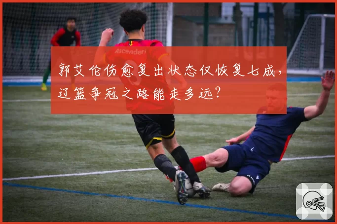 郭艾伦伤愈复出状态仅恢复七成，辽篮争冠之路能走多远？