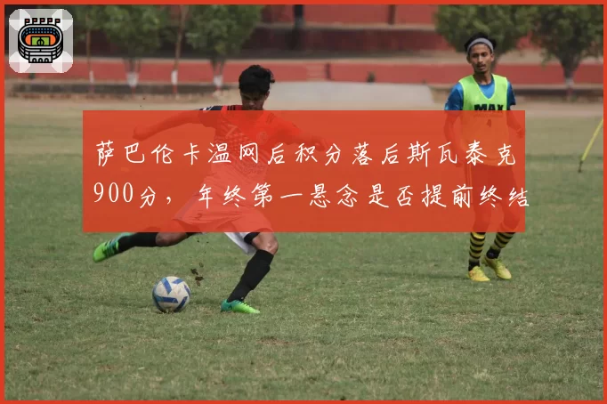 萨巴伦卡温网后积分落后斯瓦泰克900分,年终第一悬念是否提前终结?