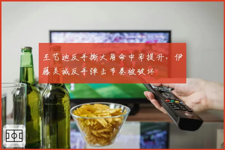 王艺迪反手撕大角命中率提升,伊藤美诚反手弹击节奏被破坏