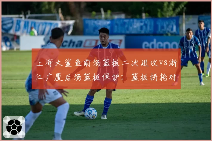 上海大鲨鱼前场篮板二次进攻vs浙江广厦后场篮板保护：篮板拼抢对比赛节奏影响