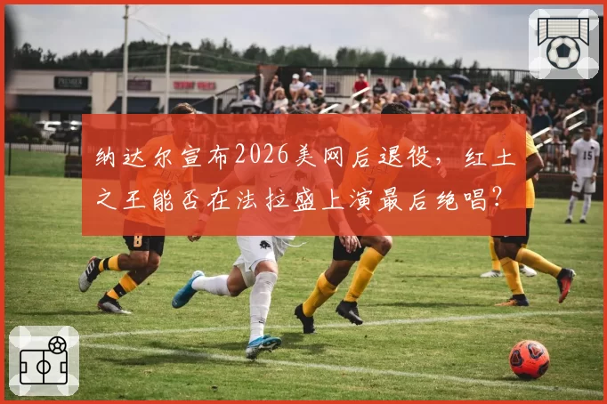 纳达尔宣布2026美网后退役,红土之王能否在法拉盛上演最后绝唱?
