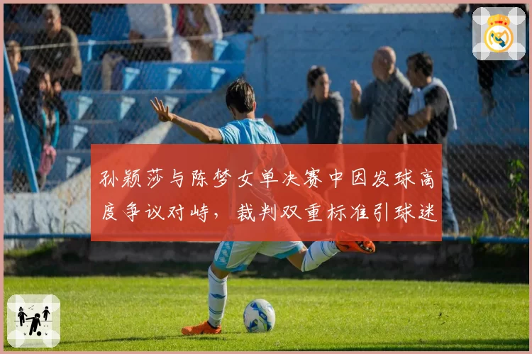 孙颖莎与陈梦女单决赛中因发球高度争议对峙，裁判双重标准引球迷声讨