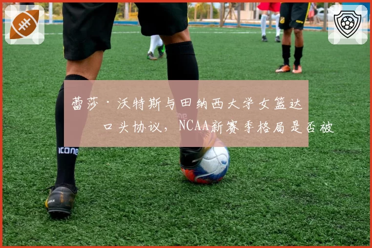 蕾莎·沃特斯与田纳西大学女篮达成口头协议，NCAA新赛季格局是否被搅动？
