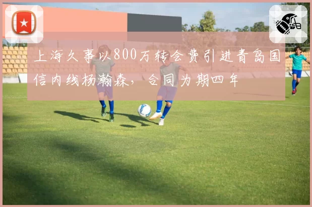 上海久事以800万转会费引进青岛国信内线杨瀚森，合同为期四年