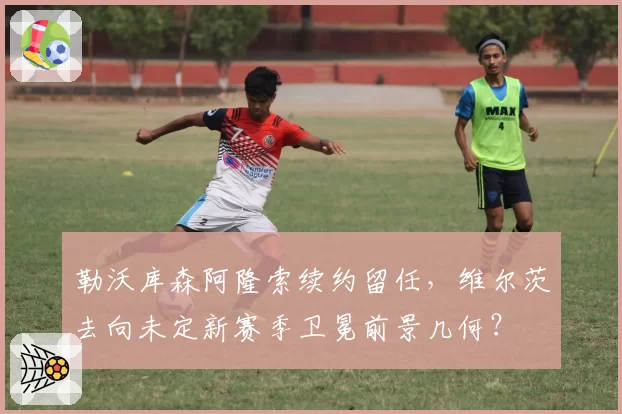 勒沃库森阿隆索续约留任，维尔茨去向未定新赛季卫冕前景几何？