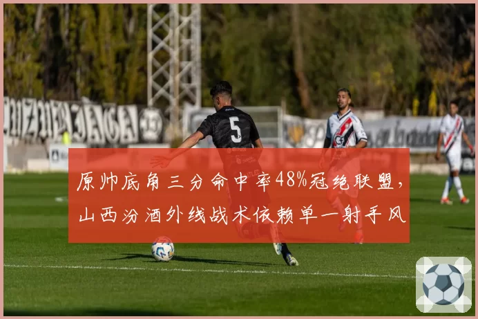 原帅底角三分命中率48%冠绝联盟，山西汾酒外线战术依赖单一射手风险凸显
