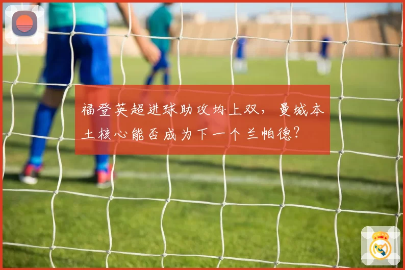 福登英超进球助攻均上双，曼城本土核心能否成为下一个兰帕德？