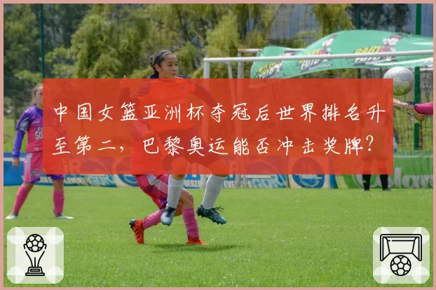 中国女篮亚洲杯夺冠后世界排名升至第二，巴黎奥运能否冲击奖牌？
