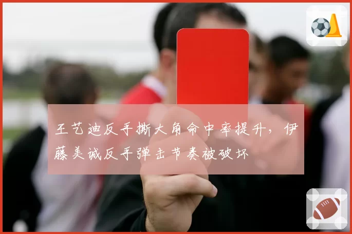 王艺迪反手撕大角命中率提升,伊藤美诚反手弹击节奏被破坏
