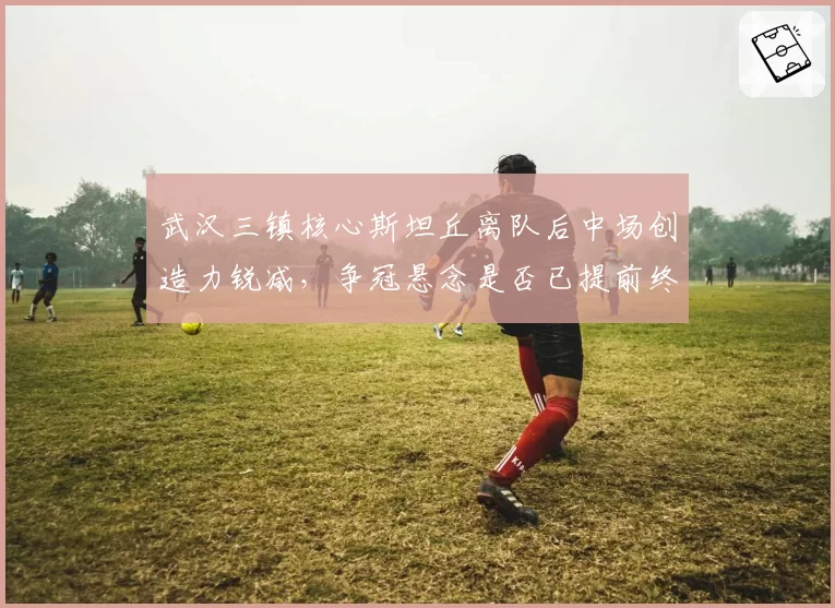 武汉三镇核心斯坦丘离队后中场创造力锐减，争冠悬念是否已提前终结？