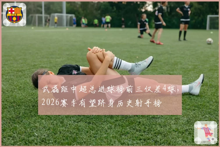 武磊距中超总进球榜前三仅差4球，2026赛季有望跻身历史射手榜