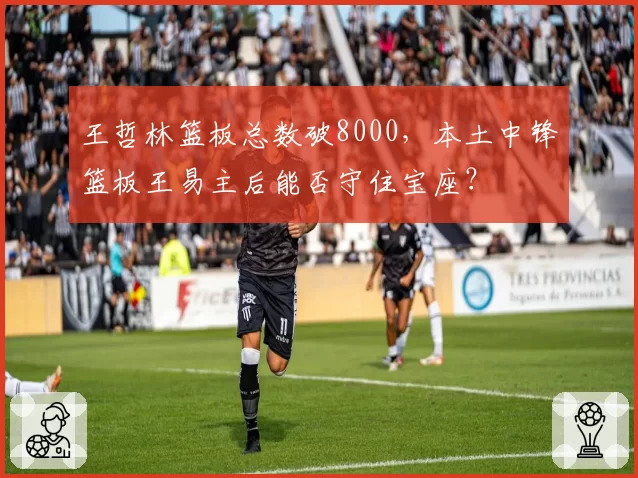 王哲林篮板总数破8000，本土中锋篮板王易主后能否守住宝座？