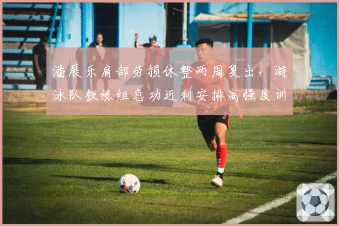 潘展乐肩部劳损休整两周复出，游泳队教练组急功近利安排高强度训练