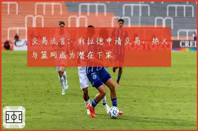 交易流言：利拉德申请交易，热火与篮网成为潜在下家