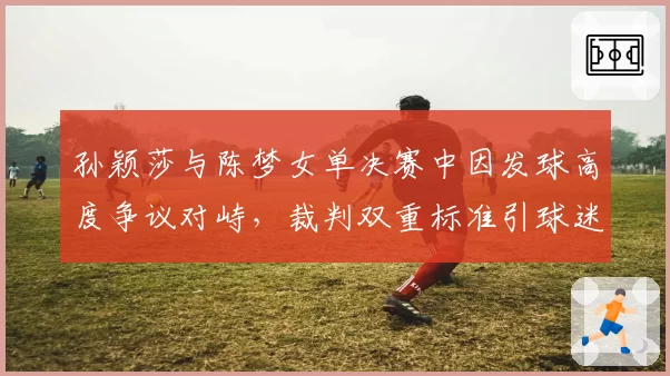 孙颖莎与陈梦女单决赛中因发球高度争议对峙，裁判双重标准引球迷声讨
