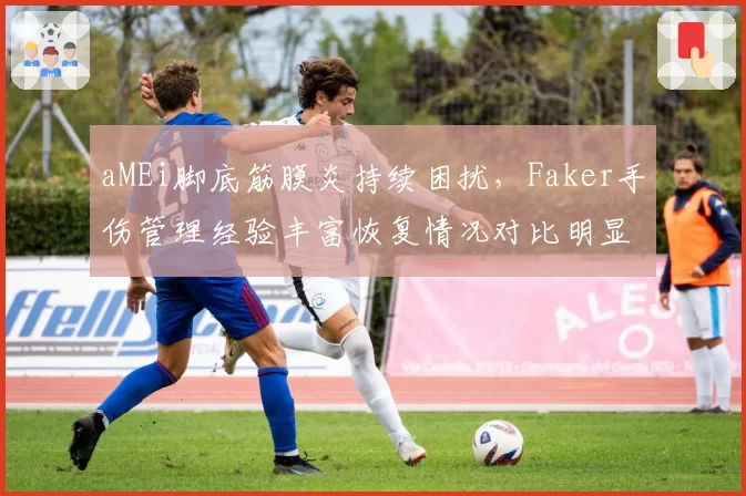 aMEi脚底筋膜炎持续困扰,Faker手伤管理经验丰富恢复情况对比明显