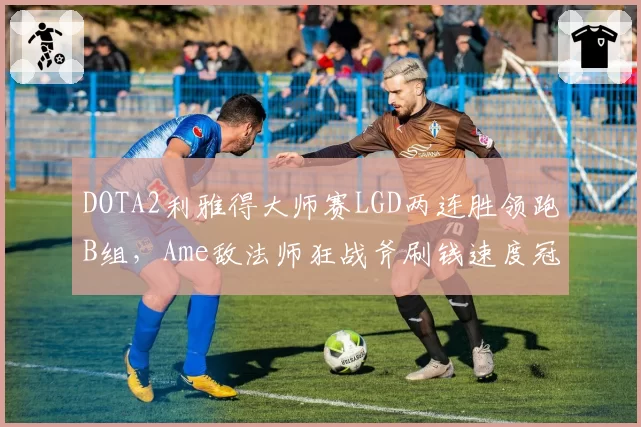 DOTA2利雅得大师赛LGD两连胜领跑B组，Ame敌法师狂战斧刷钱速度冠绝全场