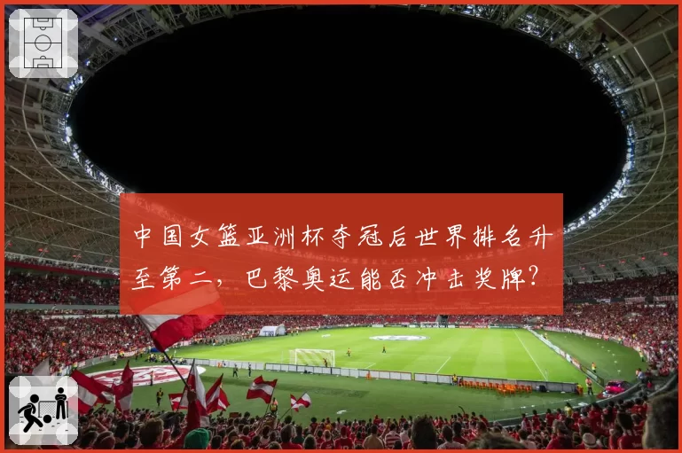 中国女篮亚洲杯夺冠后世界排名升至第二，巴黎奥运能否冲击奖牌？