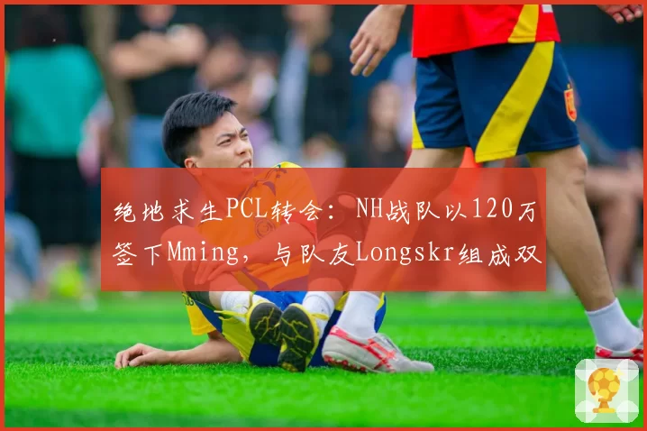 绝地求生PCL转会：NH战队以120万签下Mming，与队友Longskr组成双核心