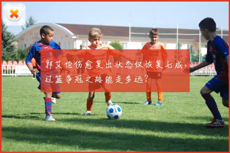 郭艾伦伤愈复出状态仅恢复七成,辽篮争冠之路能走多远?