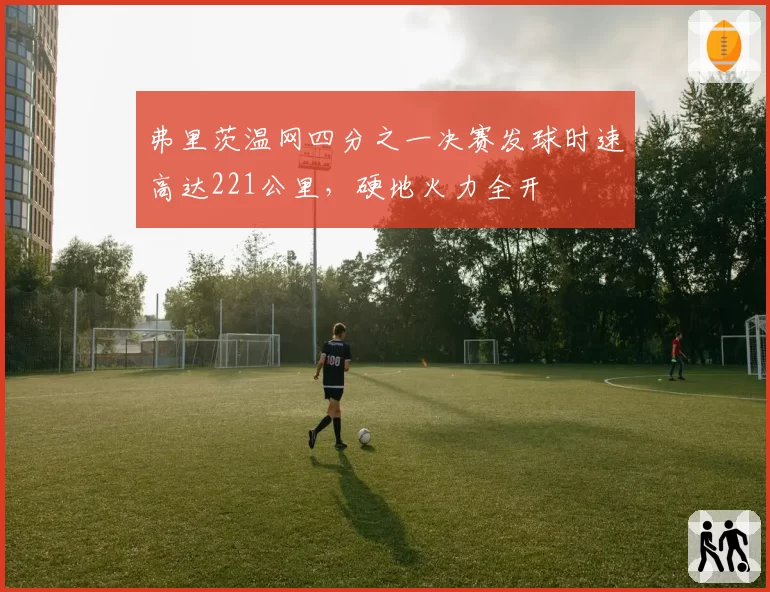 弗里茨温网四分之一决赛发球时速高达221公里,硬地火力全开