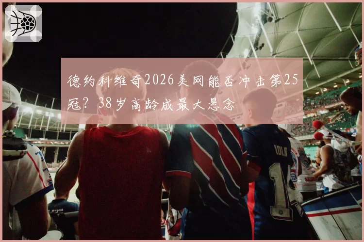 德约科维奇2026美网能否冲击第25冠？38岁高龄成最大悬念