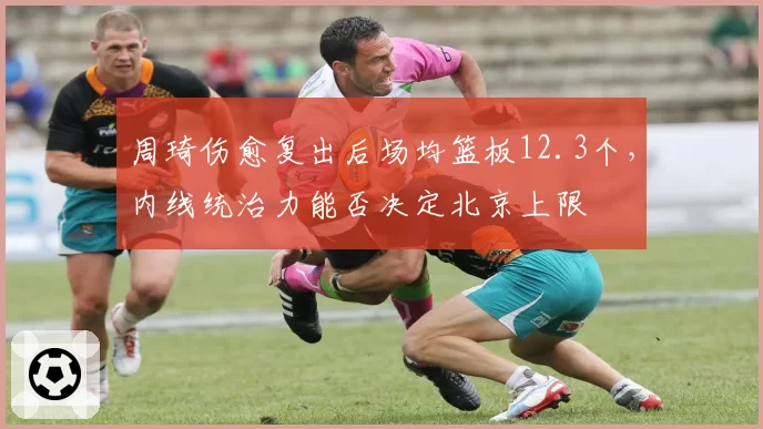 周琦伤愈复出后场均篮板12.3个，内线统治力能否决定北京上限