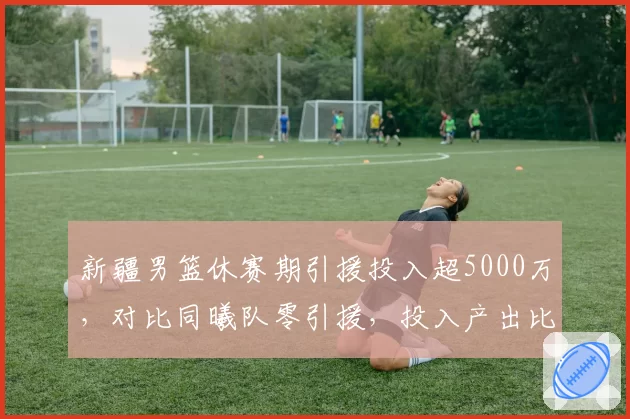 新疆男篮休赛期引援投入超5000万，对比同曦队零引援，投入产出比成谜