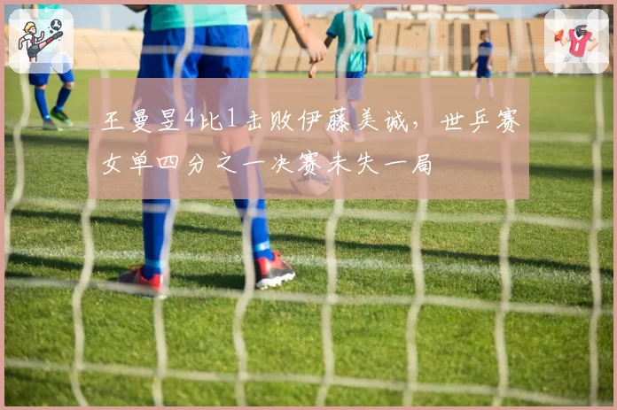 王曼昱4比1击败伊藤美诚，世乒赛女单四分之一决赛未失一局