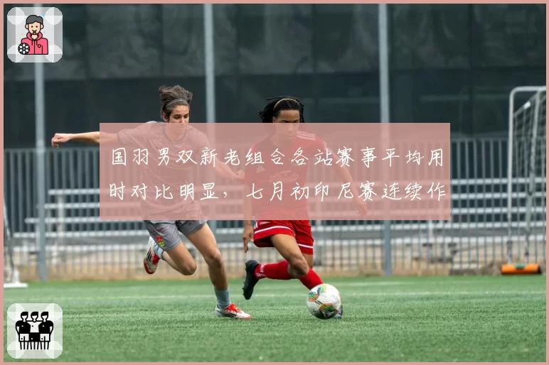 国羽男双新老组合各站赛事平均用时对比明显，七月初印尼赛连续作战后体能管理成淘汰赛暗雷