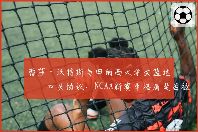 蕾莎·沃特斯与田纳西大学女篮达成口头协议，NCAA新赛季格局是否被搅动？